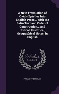 A New Translation of Ovid's Epistles Into English Prose... With the Latin Text and Order of Construction... and Critical, Historical, Geographical Notes, in English