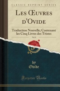 Les Oeuvres d'Ovide, Vol. 8: Traduction Nouvelle; Contenant Les Cinq Livres Des Tristes